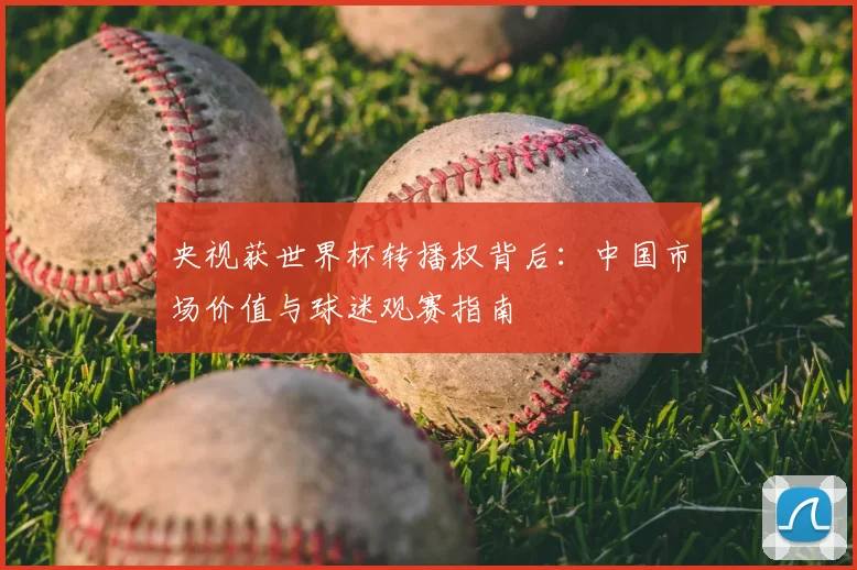 央视获世界杯转播权背后：中国市场价值与球迷观赛指南