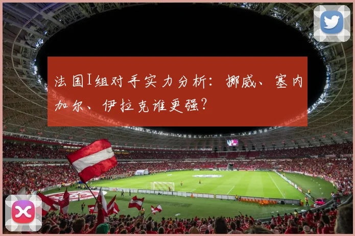 法国I组对手实力分析:挪威、塞内加尔、伊拉克谁更强?