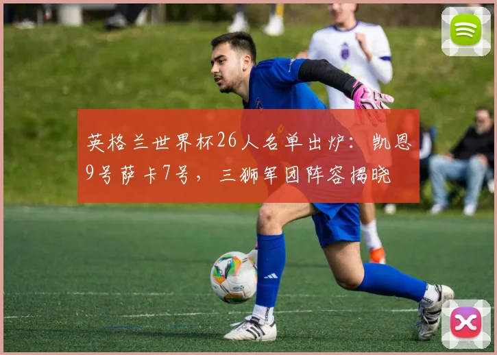 英格兰世界杯26人名单出炉：凯恩9号萨卡7号，三狮军团阵容揭晓
