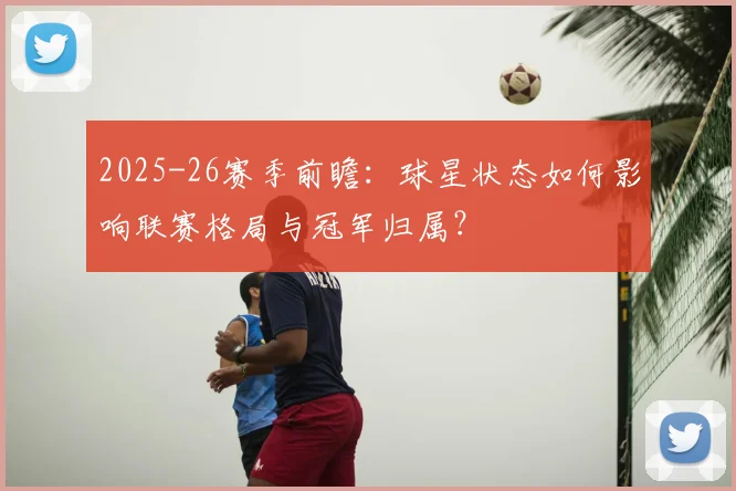 2025-26赛季前瞻:球星状态如何影响联赛格局与冠军归属?