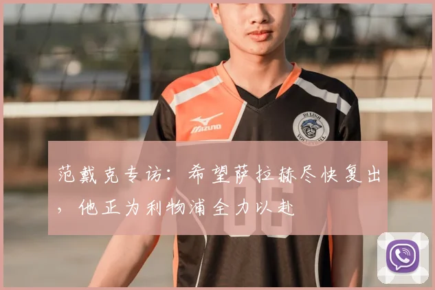 范戴克专访：希望萨拉赫尽快复出，他正为利物浦全力以赴