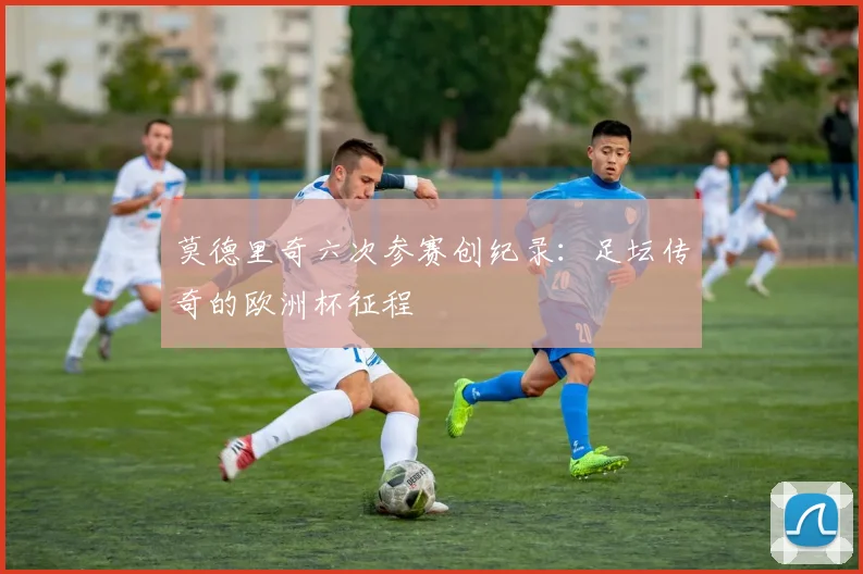 莫德里奇六次参赛创纪录:足坛传奇的欧洲杯征程