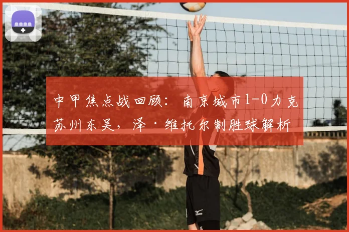 中甲焦点战回顾：南京城市1-0力克苏州东吴，泽·维托尔制胜球解析与冲超前景分析