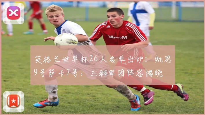 英格兰世界杯26人名单出炉：凯恩9号萨卡7号，三狮军团阵容揭晓
