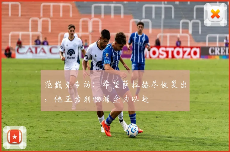 范戴克专访：希望萨拉赫尽快复出，他正为利物浦全力以赴