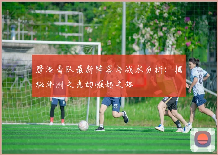 摩洛哥队最新阵容与战术分析：揭秘非洲之光的崛起之路