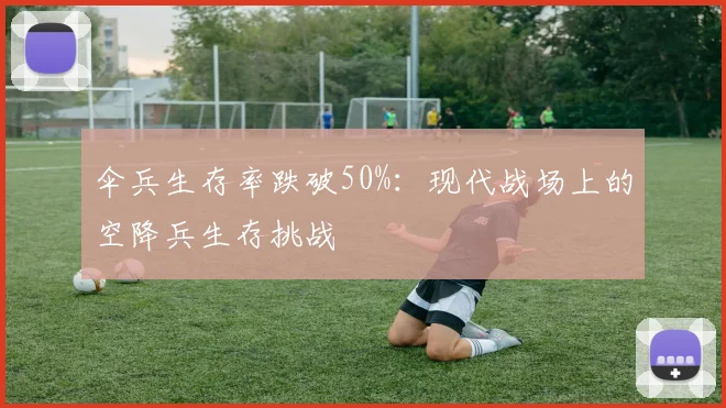 伞兵生存率跌破50%：现代战场上的空降兵生存挑战
