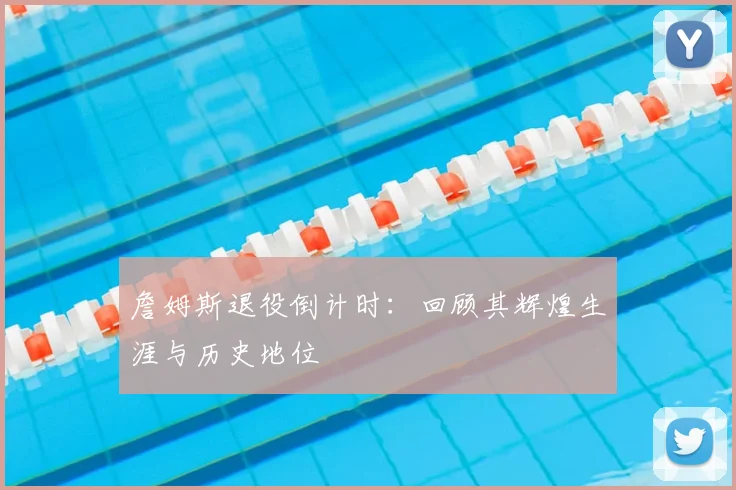 詹姆斯退役倒计时：回顾其辉煌生涯与历史地位