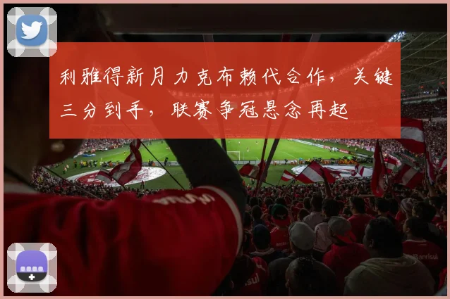 利雅得新月力克布赖代合作，关键三分到手，联赛争冠悬念再起